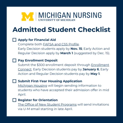 Admitted Student Checklist • 1) Apply for Financial Aid Complete both FAFSA and CSS Profile. Early Decision students apply by Nov. 15; Early Action and Regular Decision apply by March 1 (suggested by Dec. 15). ] 2) Pay Enrollment Deposit ubmit the $300 enrollment deposit through Enrollment Connect. Early Decision students pay by January 6, Early Action and Regular Decision students pay by May 1. • 3) Submit First-Year Housing Application Michigan Housing will begin sending information to students who have a